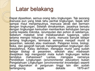 Latar belakang Dapat dipastikan, semua orang tahu lingkungan. Tak seorang manusia pun yang tidak tahu perihal lingkungan. Sejak lahir sampai maut menjemputnya, manusia akrab dan bermain dengan lingkungan. Setelah dimakamkan, jasadnya bersatu dengan lingkungan kemudian memberikan kehidupan berupa nutrisi kepada mikroba, rerumputan dan pohon di sekitarnya. Sebelum malaikat Izrail melaksanakan tugasnya, yakni selama mengisi hidupnya di dunia, manusia banyak belajar tentang lingkungan, termasuk semasa menjadi murid di pesantren, sekolah atau madrasah. Pelajaran kimia, biologi, fisika, dan geografi banyak mengetengahkan lingkungan dan masalahnya. Kalau demikian, mengapa murid yang sudah belajar biologi di pesantren, sekolah atau madrasah diwajibkan lagi mengambil mata kuliah lingkungan ketika berstatus mahasiswa? Lantas, mengapa namanya Pendidikan Lingkungan (environmental education) bukan Pengetahuan Lingkungan (environmental knowledge) seperti yang digunakan di perguruan tinggi lain dan sudah berlangsung sejak dekade 1970-an?