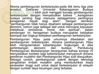  	Skema pembangunan berkelanjutan:pada titik temu tiga pilar tersebut, Deklarasi Universal Keberagaman Budaya (UNESCO, 2001) lebih jauh menggali konsep pembangunan berkelanjutan dengan menyebutkan bahwa "...keragaman budaya penting bagi manusia sebagaimana pentingnya keragaman hayati bagi alam". Dengan demikian "pembangunan tidak hanya dipahami sebagai pembangunan ekonomi, namun juga sebagai alat untuk mencapai kepuasan intelektual, emosional, moral, dan spiritual". dalam pandangan ini, keragaman budaya merupakan kebijakan keempat dari lingkup kebijakan pembangunan berkelanjutan.	Pembangunan Hijau pada umumnya dibedakan dari pembangunan bekelanjutan, dimana pembangunan Hijau lebih mengutamakan keberlanjutan lingkungan di atas pertimbangan ekonomi dan budaya. Pendukung Pembangunan Berkelanjutan berargumen bahwa konsep ini menyediakan konteks bagi keberlanjutan menyeluruh dimana pemikiran mutakhir dari Pembangunan Hijau sulit diwujudkan. Sebagai contoh, pembangunan pabrik dengan teknologi pengolahan limbah mutakhir yang membutuhkan biaya perawatan tinggi sulit untuk dapat berkelanjutan di wilayah dengan sumber daya keuangan yang terbatas.