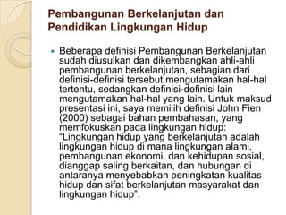 Pembangunan Berkelanjutan dan Pendidikan Lingkungan HidupBeberapa definisi Pembangunan Berkelanjutan sudah diusulkan dan dikembangkan ahli-ahli pembangunan berkelanjutan, sebagian dari definisi-definisi tersebut mengutamakan hal-hal tertentu, sedangkan definisi-definisi lain mengutamakan hal-hal yang lain. Untuk maksud presentasi ini, saya memilih definisi John Fien (2000) sebagai bahan pembahasan, yang memfokuskan pada lingkungan hidup: “Lingkungan hidup yang berkelanjutan adalah lingkungan hidup di mana lingkungan alami, pembangunan ekonomi, dan kehidupan sosial, dianggap saling berkaitan, dan hubungan di antaranya menyebabkan peningkatan kualitas hidup dan sifat berkelanjutan masyarakat dan lingkungan hidup”.