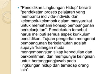 “Pendidikan Lingkungan Hidup” berarti “pendekatan proses pelajaran yang membantu individu-individu dan kelompok-kelompok dalam masyarakat untuk memahami konsep pembangunan berkelanjutan”. Pendekatan tersebut harus meliputi semua aspek kurikulum pendidikan. Tujuan pengertian mengenai pembangunan berkelanjutan adalah supaya “kalangan muda mengembangkan sikap kepedulian dan berkomitmen, dan mempunyai keinginan untuk bertanggungjawab pada lingkungan hidup dan terhadap orang lain”.