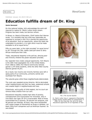 Education fulfills dream of Dr_ King | The Journal Gazette                                                                            1/28/10 10:12 PM




  Hide photos



     Published: January 18, 2010 3:00 a.m.


     Education fulfills dream of Dr. King
     Jamie Garwood

     On this national holiday, let’s acknowledge the work still
     required to realize Dr. Martin Luther King’s dream.
     Progress has been made, but barriers remain.

     In Brown vs. Board of Education, Chief Justice Earl Warren
     wrote: “It is doubtful that any child may reasonably be
     expected to succeed in life if he is denied the opportunity
     of an education. Such an opportunity, where the state has
     undertaken to provide it, is a right which must be made
     available to all on equal terms.”

     Fifty-six years later, is this right provided “on equal terms”
     to all? Through the ’60s, states used poll taxes to deny
     African-Americans their vote.

     Today, educational disparity is the poll tax, denying poor
     and minority children the power education provides.

     Our separate lives create unequal opportunity. Fort Wayne
     is the 26th most segregated city in the United States.                                                   Garwood
     From 1960 to 2000, Fort Wayne Community Schools
     gained 1,375 white students, while the other Allen County
     districts gained 54,251.

     As a result, low-income and minority families were left in
     aging parts of our community, primarily central and
     southeast Fort Wayne.

     The suburbs grew while these neighborhoods deteriorated.

     The cycle was repeated across America. We’ve decimated
     urban neighborhoods and their tax base, weakened schools
     and created blight in neighborhoods and lives.

     Collectively, we’re guilty of child neglect, but no court can
     remove these children from our care.

     Educational inequality creates high rates of poverty,
                                                                                                    File | The Journal Gazette
     unemployment and incarceration for minorities. One in
     nine black men ages 20-34 is incarcerated. Most of those                          Dr. Martin Luther King Jr. appeared at Manchester
                                                                                       College several months before his assassination in
     incarcerated live in poverty, 50 percent are dropouts, and                           1968. On this King Day, the call is for equal
     90 percent are illiterate. As boys, they were bombarded                           educational opportunity for all regardless of race.
     with media images of themselves as thugs or athletes, not
     black CEOs from companies such as American Express. So
     who failed?


file:///Users/jamiegarwood/Jamie/Articles/Education%20fulfills%20dream%20of%20Dr_%20King%20%7C%20The%20Journal%20Gazette.webarchive         Page 1 of 2
 