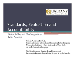 Standards, Evaluation and
Accountability
State-of-Play and Challenges from
Latin America
                 Gilbert A. Valverde, Ph.D.
                 Comparative and International Education Policy Program
                 University at Albany – State University of New York
                 valverde@uamail.albany.edu

                 Working Group on Standards and Assessment
                 Program to Promote Educational Reform in Latin America
 