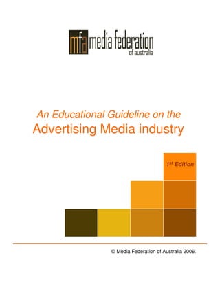 An Educational Guideline on the
Advertising Media industry

                                       1st Edition




                © Media Federation of Australia 2006.
 