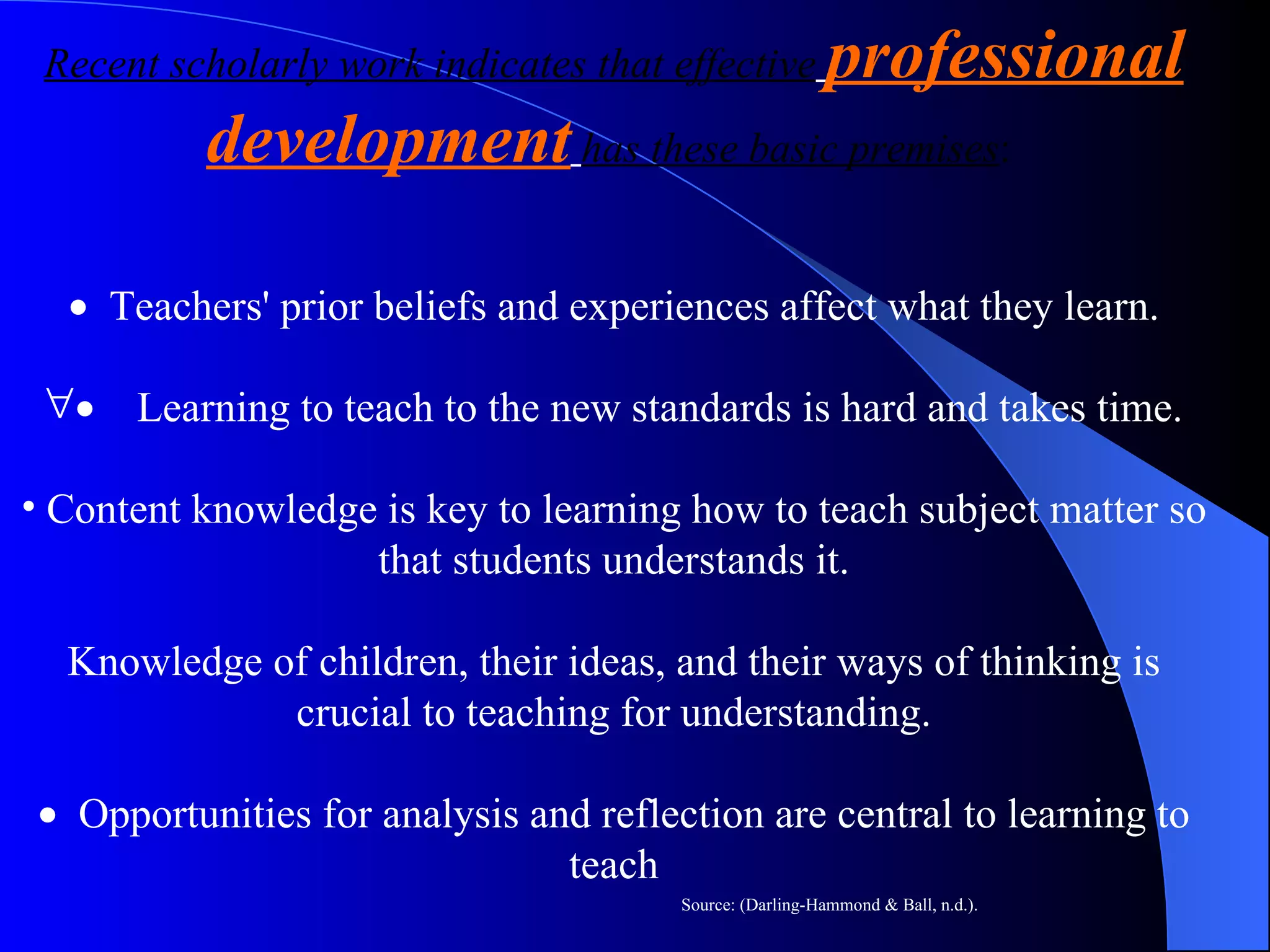 Recent scholarly work indicates that effective   professional development   has these basic premises :       Teachers' prior beliefs and experiences affect what they learn.       Learning to teach to the new standards is hard and takes time.   Content knowledge is key to learning how to teach subject matter so that students understands it. Knowledge of children, their ideas, and their ways of thinking is crucial to teaching for understanding.     Opportunities for analysis and reflection are central to learning to teach Source: (Darling-Hammond & Ball, n.d.). 