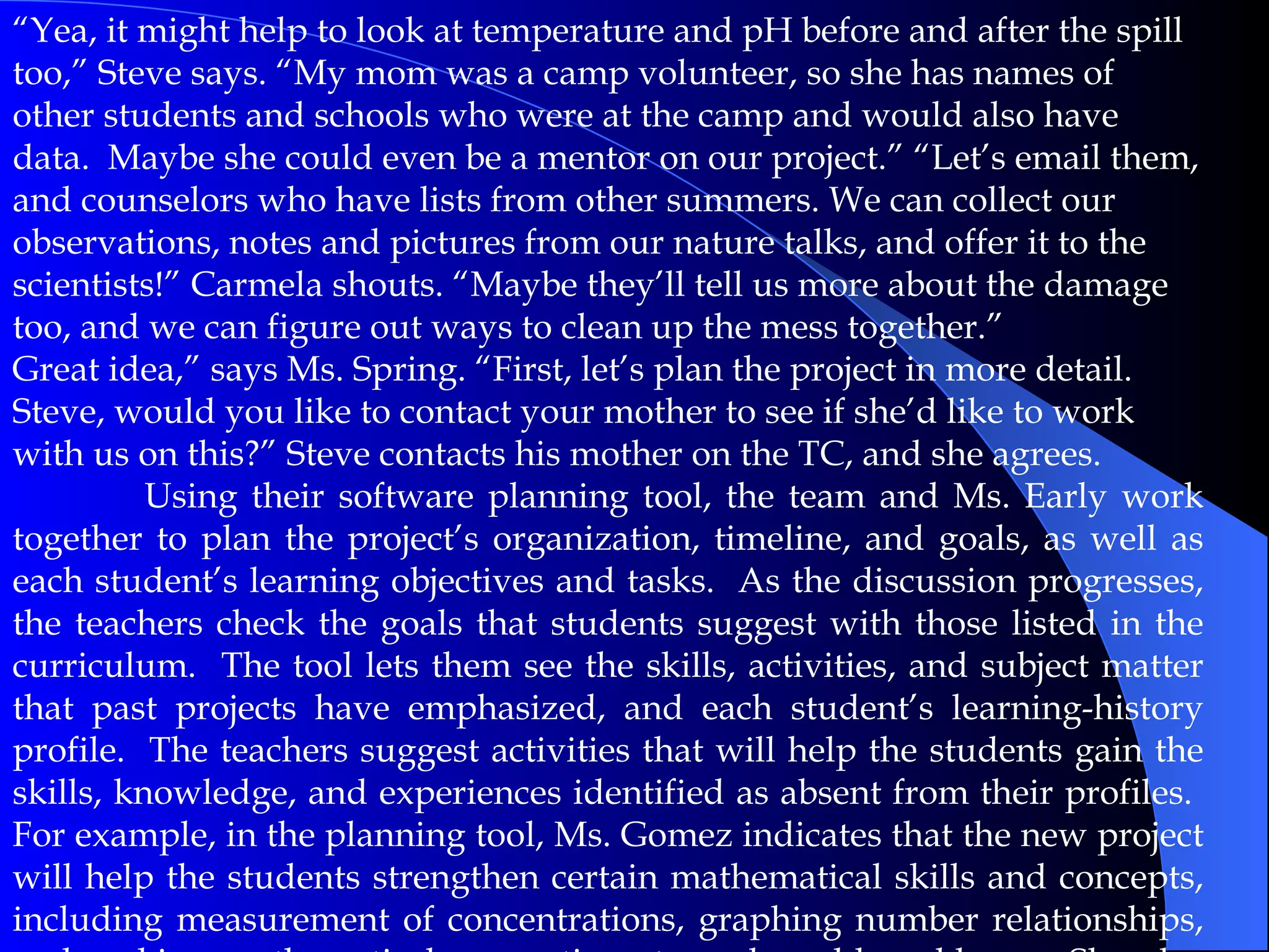 “ Yea, it might help to look at temperature and pH before and after the spill too,” Steve says. “My mom was a camp volunteer, so she has names of other students and schools who were at the camp and would also have data.  Maybe she could even be a mentor on our project.” “Let’s email them, and counselors who have lists from other summers. We can collect our observations, notes and pictures from our nature talks, and offer it to the scientists!” Carmela shouts. “Maybe they’ll tell us more about the damage too, and we can figure out ways to clean up the mess together.” Great idea,” says Ms. Spring. “First, let’s plan the project in more detail.  Steve, would you like to contact your mother to see if she’d like to work with us on this?” Steve contacts his mother on the TC, and she agrees. Using their software planning tool, the team and Ms. Early work together to plan the project’s organization, timeline, and goals, as well as each student’s learning objectives and tasks.  As the discussion progresses, the teachers check the goals that students suggest with those listed in the curriculum.  The tool lets them see the skills, activities, and subject matter that past projects have emphasized, and each student’s learning-history profile.  The teachers suggest activities that will help the students gain the skills, knowledge, and experiences identified as absent from their profiles.  For example, in the planning tool, Ms. Gomez indicates that the new project will help the students strengthen certain mathematical skills and concepts, including measurement of concentrations, graphing number relationships, and making mathematical connections to real-world problems.  She also lists scientific models, skills, and concepts appropriate to the project, including thinking critically about the relationships between evidence and explanations, and understanding ecosystems and organisms.  Like most of her colleagues, Ms. Gomez has become adept at thinking in terms of broad, ambitious goal statements established by her school and district.   