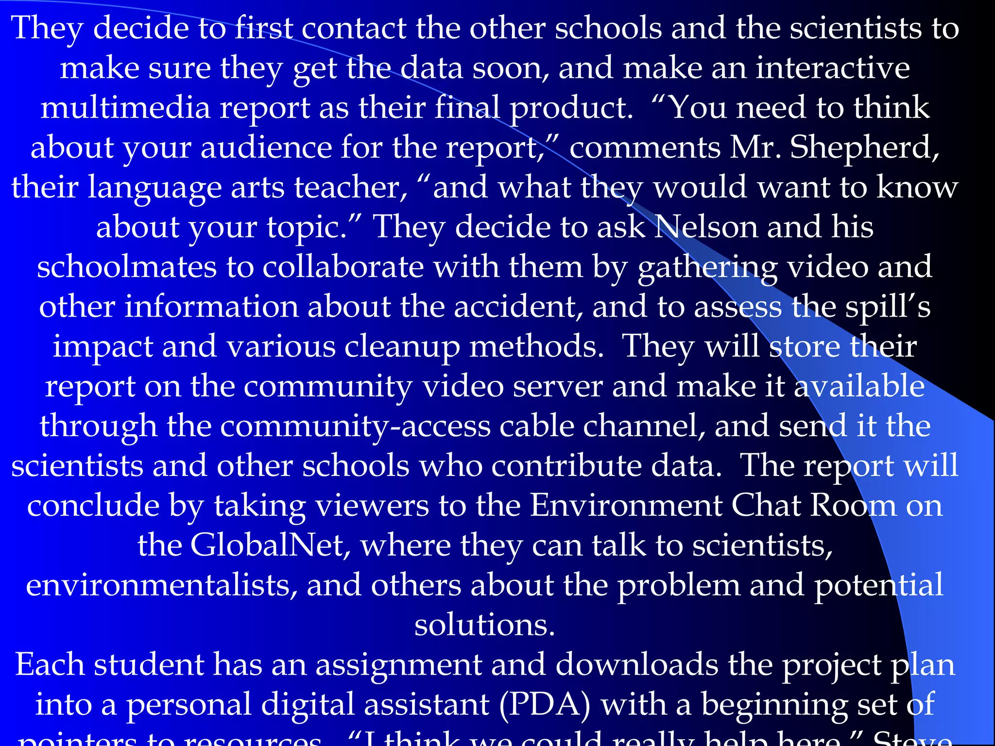 They decide to first contact the other schools and the scientists to make sure they get the data soon, and make an interactive multimedia report as their final product.  “You need to think about your audience for the report,” comments Mr. Shepherd, their language arts teacher, “and what they would want to know about your topic.” They decide to ask Nelson and his schoolmates to collaborate with them by gathering video and other information about the accident, and to assess the spill’s impact and various cleanup methods.  They will store their report on the community video server and make it available through the community-access cable channel, and send it the scientists and other schools who contribute data.  The report will conclude by taking viewers to the Environment Chat Room on the GlobalNet, where they can talk to scientists, environmentalists, and others about the problem and potential solutions. Each student has an assignment and downloads the project plan into a personal digital assistant (PDA) with a beginning set of pointers to resources.  “I think we could really help here,” Steve says. “I can’t wait to tell Nelson.” 