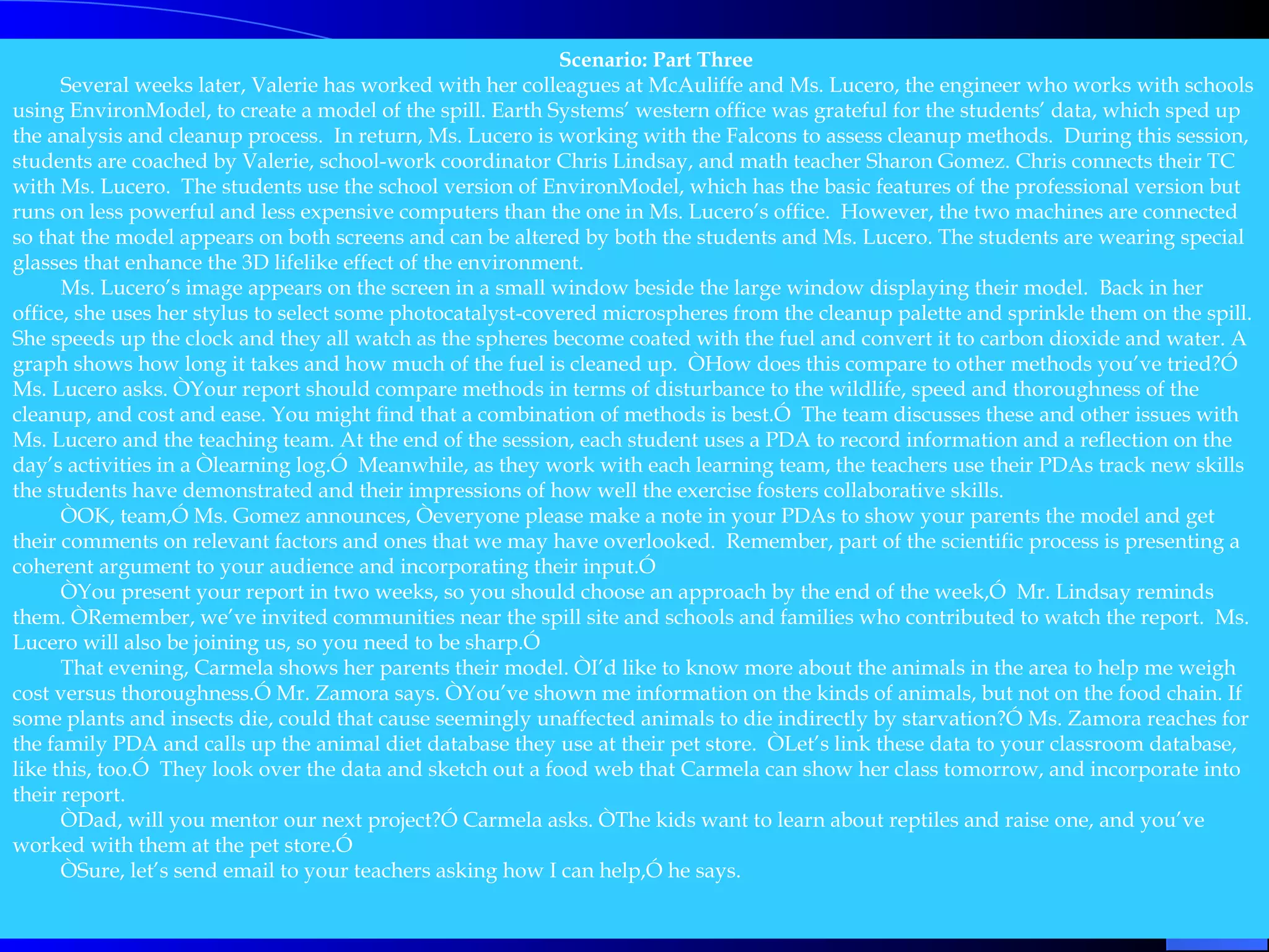 Scenario: Part Three   Several weeks later, Valerie has worked with her colleagues at McAuliffe and Ms. Lucero, the engineer who works with schools using EnvironModel, to create a model of the spill. Earth Systems’ western office was grateful for the students’ data, which sped up the analysis and cleanup process.  In return, Ms. Lucero is working with the Falcons to assess cleanup methods.  During this session, students are coached by Valerie, school-work coordinator Chris Lindsay, and math teacher Sharon Gomez. Chris connects their TC with Ms. Lucero.  The students use the school version of EnvironModel, which has the basic features of the professional version but runs on less powerful and less expensive computers than the one in Ms. Lucero’s office.  However, the two machines are connected so that the model appears on both screens and can be altered by both the students and Ms. Lucero. The students are wearing special glasses that enhance the 3D lifelike effect of the environment. Ms. Lucero’s image appears on the screen in a small window beside the large window displaying their model.  Back in her office, she uses her stylus to select some photocatalyst-covered microspheres from the cleanup palette and sprinkle them on the spill. She speeds up the clock and they all watch as the spheres become coated with the fuel and convert it to carbon dioxide and water. A graph shows how long it takes and how much of the fuel is cleaned up.  ÒHow does this compare to other methods you’ve tried?Ó Ms. Lucero asks. ÒYour report should compare methods in terms of disturbance to the wildlife, speed and thoroughness of the cleanup, and cost and ease. You might find that a combination of methods is best.Ó  The team discusses these and other issues with Ms. Lucero and the teaching team. At the end of the session, each student uses a PDA to record information and a reflection on the day’s activities in a Òlearning log.Ó  Meanwhile, as they work with each learning team, the teachers use their PDAs track new skills the students have demonstrated and their impressions of how well the exercise fosters collaborative skills. ÒOK, team,Ó Ms. Gomez announces, Òeveryone please make a note in your PDAs to show your parents the model and get their comments on relevant factors and ones that we may have overlooked.  Remember, part of the scientific process is presenting a coherent argument to your audience and incorporating their input.Ó ÒYou present your report in two weeks, so you should choose an approach by the end of the week,Ó  Mr. Lindsay reminds them. ÒRemember, we’ve invited communities near the spill site and schools and families who contributed to watch the report.  Ms. Lucero will also be joining us, so you need to be sharp.Ó  That evening, Carmela shows her parents their model. ÒI’d like to know more about the animals in the area to help me weigh cost versus thoroughness.Ó Mr. Zamora says. ÒYou’ve shown me information on the kinds of animals, but not on the food chain. If some plants and insects die, could that cause seemingly unaffected animals to die indirectly by starvation?Ó Ms. Zamora reaches for the family PDA and calls up the animal diet database they use at their pet store.  ÒLet’s link these data to your classroom database, like this, too.Ó  They look over the data and sketch out a food web that Carmela can show her class tomorrow, and incorporate into their report. ÒDad, will you mentor our next project?Ó Carmela asks. ÒThe kids want to learn about reptiles and raise one, and you’ve worked with them at the pet store.Ó  ÒSure, let’s send email to your teachers asking how I can help,Ó he says.   