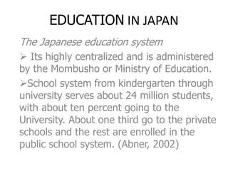 EDUCATION IN JAPAN
The Japanese education system
 Its highly centralized and is administered
by the Mombusho or Ministry of Education.
School system from kindergarten through
university serves about 24 million students,
with about ten percent going to the
University. About one third go to the private
schools and the rest are enrolled in the
public school system. (Abner, 2002)
 
