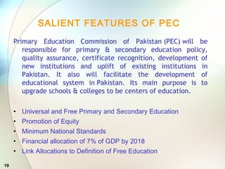 19
SALIENT FEATURES OF PEC
Primary Education Commission of Pakistan (PEC) will be
responsible for primary & secondary education policy,
quality assurance, certificate recognition, development of
new institutions and uplift of existing institutions in
Pakistan. It also will facilitate the development of
educational system in Pakistan. Its main purpose is to
upgrade schools & colleges to be centers of education.
• Universal and Free Primary and Secondary Education
• Promotion of Equity
• Minimum National Standards
• Financial allocation of 7% of GDP by 2018
• Link Allocations to Definition of Free Education
 