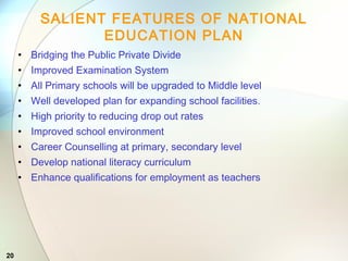 20
SALIENT FEATURES OF NATIONAL
EDUCATION PLAN
• Bridging the Public Private Divide
• Improved Examination System
• All Primary schools will be upgraded to Middle level
• Well developed plan for expanding school facilities.
• High priority to reducing drop out rates
• Improved school environment
• Career Counselling at primary, secondary level
• Develop national literacy curriculum
• Enhance qualifications for employment as teachers
 