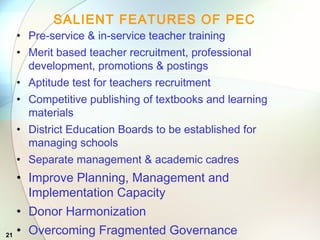21
SALIENT FEATURES OF PEC
• Pre-service & in-service teacher training
• Merit based teacher recruitment, professional
development, promotions & postings
• Aptitude test for teachers recruitment
• Competitive publishing of textbooks and learning
materials
• District Education Boards to be established for
managing schools
• Separate management & academic cadres
• Improve Planning, Management and
Implementation Capacity
• Donor Harmonization
• Overcoming Fragmented Governance
 