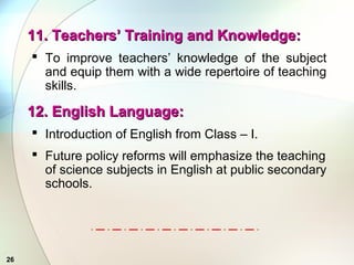 26
11. Teachers’ Training and Knowledge:11. Teachers’ Training and Knowledge:
 To improve teachers’ knowledge of the subject
and equip them with a wide repertoire of teaching
skills.
12. English Language:12. English Language:
 Introduction of English from Class – I.
 Future policy reforms will emphasize the teaching
of science subjects in English at public secondary
schools.
 