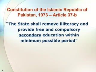 6
Constitution of the Islamic Republic of
Pakistan, 1973 – Article 37-b
“The State shall remove illiteracy and
provide free and compulsory
secondary education within
minimum possible period”
 
