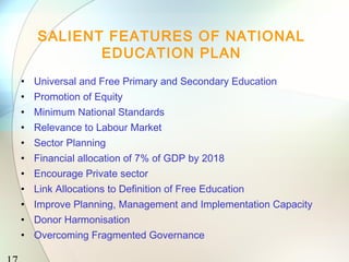 17 
SALIENT FEATURES OF NATIONAL 
EDUCATION PLAN 
• Universal and Free Primary and Secondary Education 
• Promotion of Equity 
• Minimum National Standards 
• Relevance to Labour Market 
• Sector Planning 
• Financial allocation of 7% of GDP by 2018 
• Encourage Private sector 
• Link Allocations to Definition of Free Education 
• Improve Planning, Management and Implementation Capacity 
• Donor Harmonisation 
• Overcoming Fragmented Governance 
 