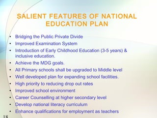 18 
SALIENT FEATURES OF NATIONAL 
EDUCATION PLAN 
• Bridging the Public Private Divide 
• Improved Examination System 
• Introduction of Early Childhood Education (3-5 years) & 
inclusive education. 
• Achieve the MDG goals. 
• All Primary schools shall be upgraded to Middle level 
• Well developed plan for expanding school facilities. 
• High priority to reducing drop out rates 
• Improved school environment 
• Career Counselling at higher secondary level 
• Develop national literacy curriculum 
• Enhance qualifications for employment as teachers 
 