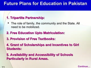 Future Plans for Education in Pakistan 
22 
11.. TTrriippaarrttiittee PPaarrttnneerrsshhiipp:: 
 The role of family, the community and the State. All 
need to be mobilized. 
22.. FFrreeee EEdduuccaattiioonn UUppttoo MMaattrriiccuullaattiioonn:: 
33.. PPrroovviissiioonn ooff FFrreeee TTeexxttbbooookkss:: 
44.. GGrraanntt ooff SScchhoollaarrsshhiippss aanndd IInncceennttiivveess ttoo GGiirrll 
SSttuuddeennttss:: 
55.. AAvvaaiillaabbiilliittyy aanndd AAcccceessssiibbiilliittyy ooff SScchhoooollss 
PPaarrttiiccuullaarrllyy iinn RRuurraall AArreeaass.. 
Continue… 
 