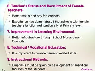 23 
6. Teacher’s Status aanndd RReeccrruuiittmmeenntt ooff FFeemmaallee 
TTeeaacchheerrss:: 
 Better status and pay for teachers. 
 Experience has demonstrated that schools with female 
teachers function well particularly at Primary level. 
77.. IImmpprroovveemmeenntt iinn LLeeaarrnniinngg EEnnvviirroonnmmeenntt:: 
 Better infrastructure through School Management 
Councils. 
88.. TTeecchhnniiccaall // VVooccaattiioonnaall EEdduuccaattiioonn:: 
 It is important to provide demand related skills. 
99.. IInnssttrruuccttiioonnaall MMeetthhooddss:: 
 Emphasis must be given on development of analytical 
faculties of the students. Continue… 
 