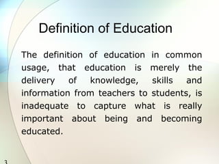 3 
Definition of Education 
The definition of education in common 
usage, that education is merely the 
delivery of knowledge, skills and 
information from teachers to students, is 
inadequate to capture what is really 
important about being and becoming 
educated. 
 