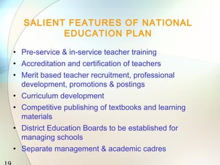 SALIENT FEATURES OF NATIONAL
EDUCATION PLAN
• Pre-service & in-service teacher training
• Accreditation and certification of teachers
• Merit based teacher recruitment, professional
development, promotions & postings
• Curriculum development
• Competitive publishing of textbooks and learning
materials
• District Education Boards to be established for
managing schools
• Separate management & academic cadres
 