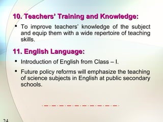 10. Teachers’ Training and Knowledge:10. Teachers’ Training and Knowledge:
 To improve teachers’ knowledge of the subject
and equip them with a wide repertoire of teaching
skills.
11. English Language:11. English Language:
 Introduction of English from Class – I.
 Future policy reforms will emphasize the teaching
of science subjects in English at public secondary
schools.
 