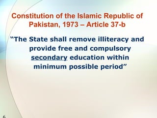 Constitution of the Islamic Republic of
Pakistan, 1973 – Article 37-b
“The State shall remove illiteracy and
provide free and compulsory
secondary education within
minimum possible period”
 