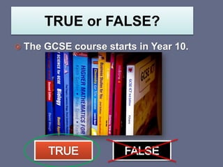 TRUE or FALSE?
 The GCSE course starts in Year 10.
 