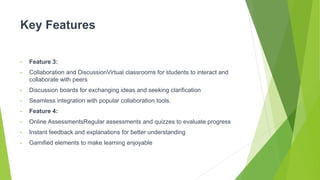 Key Features
• Feature 3:
• Collaboration and DiscussionVirtual classrooms for students to interact and
collaborate with peers
• Discussion boards for exchanging ideas and seeking clarification
• Seamless integration with popular collaboration tools.
• Feature 4:
• Online AssessmentsRegular assessments and quizzes to evaluate progress
• Instant feedback and explanations for better understanding
• Gamified elements to make learning enjoyable
 