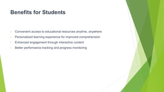 Benefits for Students
• Convenient access to educational resources anytime, anywhere
• Personalized learning experience for improved comprehension
• Enhanced engagement through interactive content
• Better performance tracking and progress monitoring
 