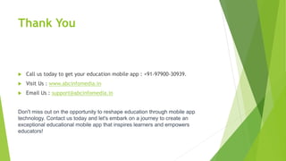 Thank You
 Call us today to get your education mobile app : +91-97900-30939.
 Visit Us : www.abcinfomedia.in
 Email Us : support@abcinfomedia.in
Don't miss out on the opportunity to reshape education through mobile app
technology. Contact us today and let's embark on a journey to create an
exceptional educational mobile app that inspires learners and empowers
educators!
 