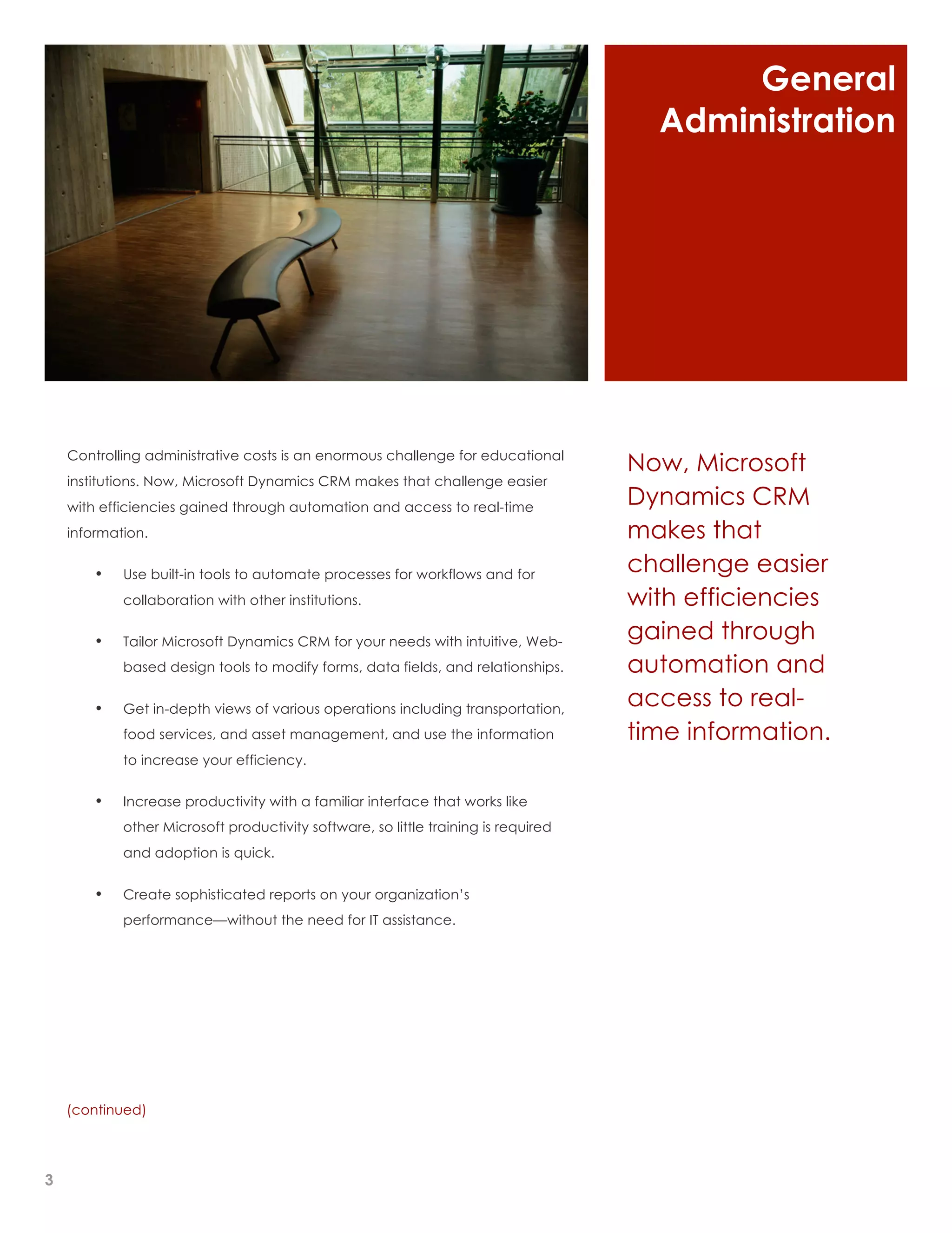 General
                                                                                      Administration




    Controlling administrative costs is an enormous challenge for educational
                                                                                    Now, Microsoft
    institutions. Now, Microsoft Dynamics CRM makes that challenge easier
    with efficiencies gained through automation and access to real-time
                                                                                    Dynamics CRM
    information.                                                                    makes that
        •   Use built-in tools to automate processes for workflows and for
                                                                                    challenge easier
            collaboration with other institutions.                                  with efficiencies
        •   Tailor Microsoft Dynamics CRM for your needs with intuitive, Web-
                                                                                    gained through
            based design tools to modify forms, data fields, and relationships.     automation and
        •   Get in-depth views of various operations including transportation,
                                                                                    access to real-
            food services, and asset management, and use the information            time information.
            to increase your efficiency.


        •   Increase productivity with a familiar interface that works like
            other Microsoft productivity software, so little training is required
            and adoption is quick.


        •   Create sophisticated reports on your organization’s
            performance—without the need for IT assistance.




    (continued)




3
 