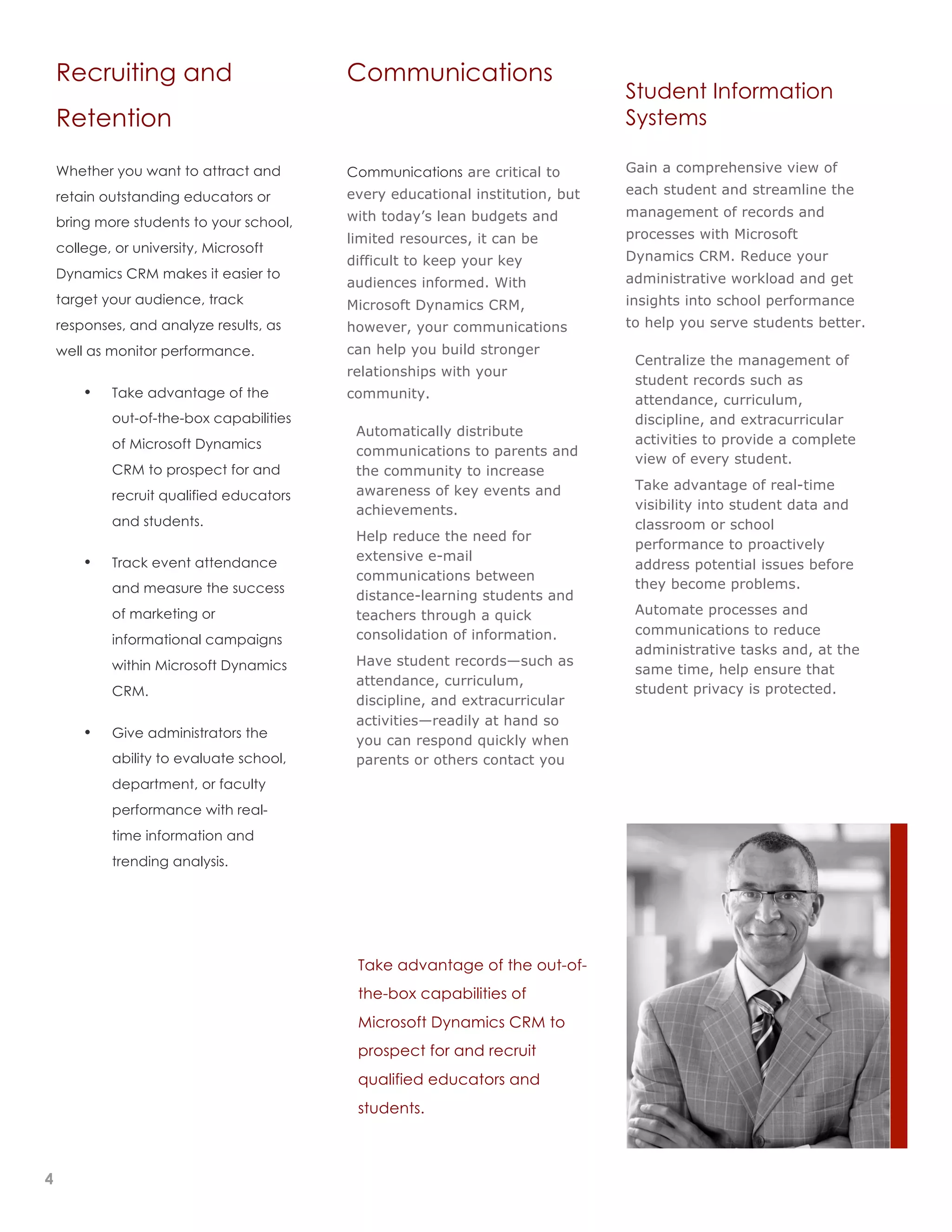 3
2
1




        Recruiting and                            Communications
                                                                                           Student Information
        Retention                                                                          Systems

        Whether you want to attract and           Communications are critical to           Gain a comprehensive view of
                                                  every educational institution, but       each student and streamline the
        retain outstanding educators or
                                                  with today’s lean budgets and            management of records and
        bring more students to your school,
                                                  limited resources, it can be             processes with Microsoft
        college, or university, Microsoft
                                                  difficult to keep your key               Dynamics CRM. Reduce your
        Dynamics CRM makes it easier to                                                    administrative workload and get
                                                  audiences informed. With
        target your audience, track               Microsoft Dynamics CRM,                  insights into school performance
        responses, and analyze results, as        however, your communications             to help you serve students better.

        well as monitor performance.              can help you build stronger
                                                                                       •    Centralize the management of
                                                  relationships with your
                                                                                            student records such as
            •   Take advantage of the             community.                                attendance, curriculum,
                out-of-the-box capabilities                                                 discipline, and extracurricular
                                              •    Automatically distribute
                of Microsoft Dynamics                                                       activities to provide a complete
                                                   communications to parents and
                                                                                            view of every student.
                CRM to prospect for and            the community to increase
                                                   awareness of key events and         •    Take advantage of real-time
                recruit qualified educators
                                                   achievements.                            visibility into student data and
                and students.                                                               classroom or school
                                              •    Help reduce the need for
                                                                                            performance to proactively
                Track event attendance             extensive e-mail
            •                                                                               address potential issues before
                                                   communications between
                and measure the success                                                     they become problems.
                                                   distance-learning students and
                of marketing or                    teachers through a quick            •    Automate processes and
                                                   consolidation of information.            communications to reduce
                informational campaigns
                                                                                            administrative tasks and, at the
                within Microsoft Dynamics     •    Have student records—such as
                                                                                            same time, help ensure that
                                                   attendance, curriculum,
                CRM.                                                                        student privacy is protected.
                                                   discipline, and extracurricular
                                                   activities—readily at hand so
            •   Give administrators the
                                                   you can respond quickly when
                ability to evaluate school,        parents or others contact you
                department, or faculty
                performance with real-
                time information and
                trending analysis.




                                                   Take advantage of the out-of-
                                                   the-box capabilities of
                                                   Microsoft Dynamics CRM to
                                                   prospect for and recruit
                                                   qualified educators and
                                                   students.



    4
 