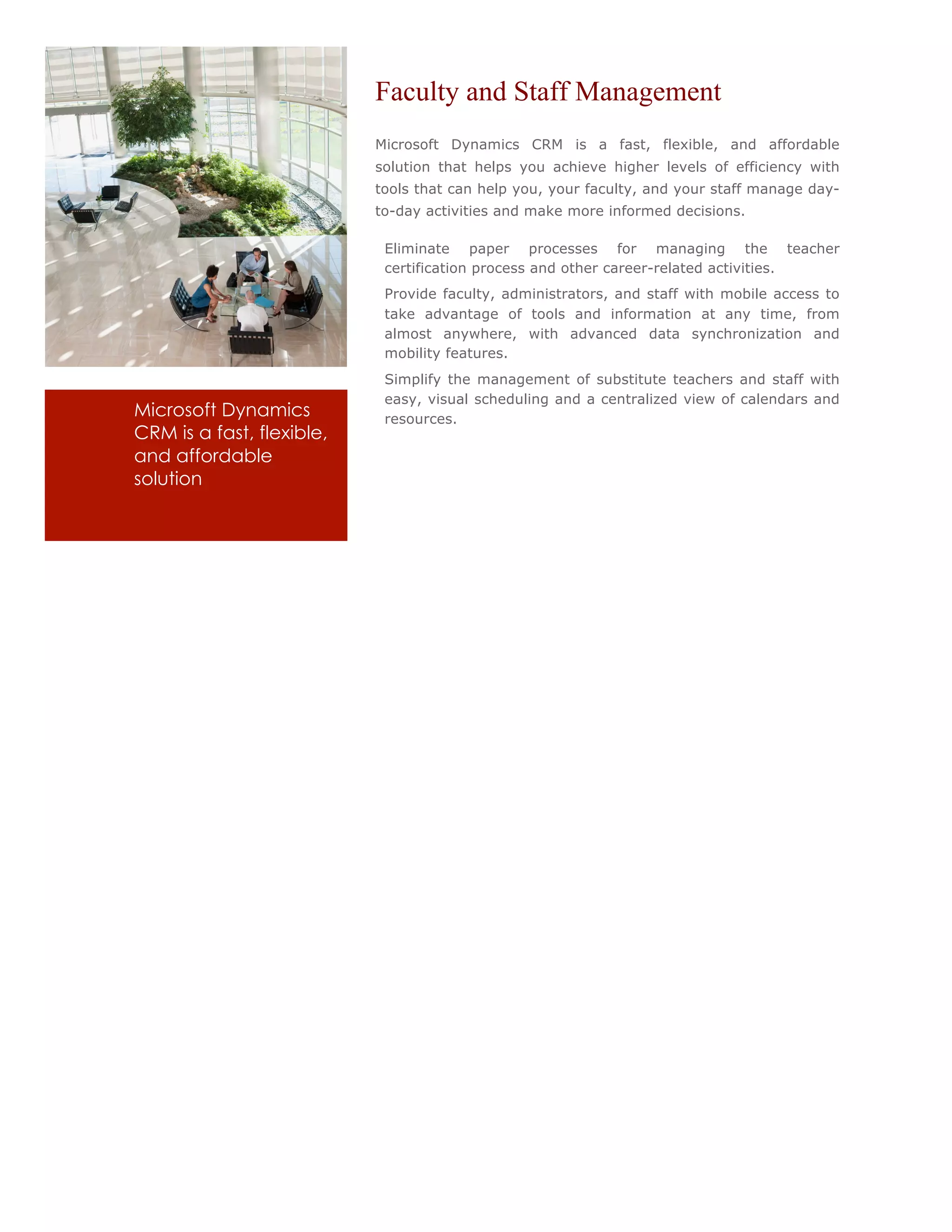 Faculty and Staff Management
                               Microsoft Dynamics CRM is a fast, flexible, and affordable
                               solution that helps you achieve higher levels of efficiency with
                               tools that can help you, your faculty, and your staff manage day-
                               to-day activities and make more informed decisions.

                           •    Eliminate paper processes for managing the teacher
                                certification process and other career-related activities.
                           •    Provide faculty, administrators, and staff with mobile access to
                                take advantage of tools and information at any time, from
                                almost anywhere, with advanced data synchronization and
                                mobility features.
                           •    Simplify the management of substitute teachers and staff with
                                easy, visual scheduling and a centralized view of calendars and
Microsoft Dynamics              resources.
CRM is a fast, flexible,
and affordable
solution
 