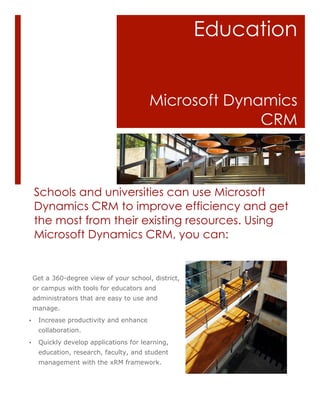 Education


                                         Microsoft Dynamics
                                                       CRM



    Schools and universities can use Microsoft
    Dynamics CRM to improve efficiency and get
    the most from their existing resources. Using
    Microsoft Dynamics CRM, you can:


    Get a 360-degree view of your school, district,
    or campus with tools for educators and
    administrators that are easy to use and
    manage.
•    Increase productivity and enhance
     collaboration.
•    Quickly develop applications for learning,
     education, research, faculty, and student
     management with the xRM framework.
 