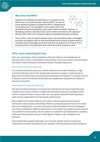 EDUCATION PLANNING FOUNDATION LEVEL
10
Why roll on the MTEF?
Owing to the challenges described above, it is common for the
MTEF to be out of synchronisation with the MTSP. This will not
create significant problems provided the MTEF is updated every
two to three years. The latest MTEF can be used to inform the
new MTSP and the existing MTSP can be used to inform the MTEF. However, in
developing countries and particularly in post-conflict environments, the capacity of
Ministry staff is often low, making this regular and detailed planning a challenge.
There is often a lack of cohesion between plans, and also between plans and budgets.
Australian aid program staff can help by providing technical advice to governments to
strengthen plans and budgets and ensure that they are properly inter-related. This is
discussed further in the Education Sector Planning module, Practitioner level.
Other issues impacting planning
There are several types of decentralisation which will influence the development of
Education Plans. These include political, administrative, fiscal and economic decentralisation.
The extent of decentralisation will heavily influence the planning process.
Centralised education planning
In a strictly centralised bureaucracy in which all decisions are made nationally, a single
centralised Education Sector Plan will give little autonomy to regions or lower levels of
government to decide their own planning and expenditure frameworks. An example of this is
in Myanmar where the Ministry of Education has established a comprehensive National
Education Sector Plan.
Decentralised education planning
The extent of decentralisation of a bureaucracy will influence the type of education plan
suitable to the country context. In a highly decentralised bureaucracy, local government
entities are likely to have or require their own sub-national education planning process
which may be independent from the broader national level.
Where high levels of decentralisation are evident, national education plans may be
restricted to national policy and funding initiatives, leaving local governments to formulate
their own strategic plans. In practice, the extent of decentralisation often varies between
sub-sectors and between different departments. There will be some aspects of planning that
are suitable for national plans and some which are suitable for sub-national plans. Examples
of decentralised education systems include Nigeria, Pakistan, India, Philippines and
Indonesia.
Decentralised planning generally helps ensure that the specific needs of schools and
communities are better identified and met. However if decentralised planning is allowed to
 