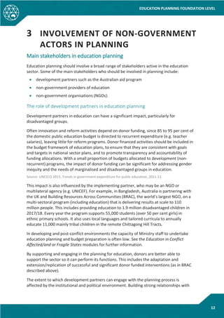 EDUCATION PLANNING FOUNDATION LEVEL
12
3 INVOLVEMENT OF NON-GOVERNMENT
ACTORS IN PLANNING
Main stakeholders in education planning
Education planning should involve a broad range of stakeholders active in the education
sector. Some of the main stakeholders who should be involved in planning include:
• development partners such as the Australian aid program
• non-government providers of education
• non-government organisations (NGOs).
The role of development partners in education planning
Development partners in education can have a significant impact, particularly for
disadvantaged groups.
Often innovation and reform activities depend on donor funding, since 85 to 95 per cent of
the domestic public education budget is directed to recurrent expenditure (e.g. teacher
salaries), leaving little for reform programs. Donor financed activities should be included in
the budget framework of education plans, to ensure that they are consistent with goals
and targets in national sector plans, and to promote transparency and accountability of
funding allocations. With a small proportion of budgets allocated to development (non-
recurrent) programs, the impact of donor funding can be significant for addressing gender
inequity and the needs of marginalised and disadvantaged groups in education.
Source: UNESCO 2015, Trends in government expenditure for public education, 2011-13.
This impact is also influenced by the implementing partner, who may be an NGO or
multilateral agency (e.g. UNICEF). For example, in Bangladesh, Australia is partnering with
the UK and Building Resources Across Communities (BRAC), the world’s largest NGO, on a
multi-sectoral program (including education) that is delivering results at scale to 110
million people. This includes providing education to 1.9 million disadvantaged children in
2017/18. Every year the program supports 55,000 students (over 50 per cent girls) in
ethnic primary schools. It also uses local languages and tailored curricula to annually
educate 11,000 mainly tribal children in the remote Chittagong Hill Tracts.
In developing and post-conflict environments the capacity of Ministry staff to undertake
education planning and budget preparation is often low. See the Education in Conflict
Affected/and or Fragile States modules for further information.
By supporting and engaging in the planning for education, donors are better able to
support the sector so it can perform its functions. This includes the adaptation and
extension/replication of successful and significant donor funded interventions (as in BRAC
described above).
The extent to which development partners can engage with the planning process is
affected by the institutional and political environment. Building strong relationships with
 