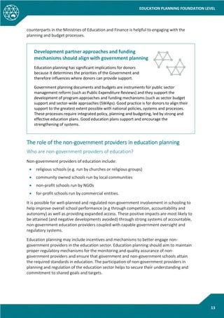 EDUCATION PLANNING FOUNDATION LEVEL
13
counterparts in the Ministries of Education and Finance is helpful to engaging with the
planning and budget processes.
Development partner approaches and funding
mechanisms should align with government planning
Education planning has significant implications for donors
because it determines the priorities of the Government and
therefore influences where donors can provide support.
Government planning documents and budgets are instruments for public sector
management reform (such as Public Expenditure Reviews) and they support the
development of program approaches and funding mechanisms (such as sector budget
support and sector-wide approaches (SWAps). Good practice is for donors to align their
support to the greatest extent possible with national policies, systems and processes.
These processes require integrated policy, planning and budgeting, led by strong and
effective education plans. Good education plans support and encourage the
strengthening of systems.
The role of the non-government providers in education planning
Who are non-government providers of education?
Non-government providers of education include:
• religious schools (e.g. run by churches or religious groups)
• community owned schools run by local communities
• non-profit schools run by NGOs
• for-profit schools run by commercial entities.
It is possible for well-planned and regulated non-government involvement in schooling to
help improve overall school performance (e.g through competition, accountability and
autonomy) as well as providing expanded access. These positive impacts are most likely to
be attained (and negative developments avoided) through strong systems of accountable,
non-government education providers coupled with capable government oversight and
regulatory systems.
Education planning may include incentives and mechanisms to better engage non-
government providers in the education sector. Education planning should aim to maintain
proper regulatory mechanisms for the monitoring and quality assurance of non-
government providers and ensure that government and non-government schools attain
the required standards in education. The participation of non-government providers in
planning and regulation of the education sector helps to secure their understanding and
commitment to shared goals and targets.
 