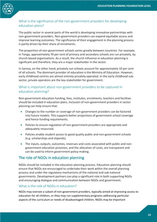 EDUCATION PLANNING FOUNDATION LEVEL
14
What is the significance of the non-government providers for developing
education plans?
The public sector in several parts of the world is developing innovative partnerships with
non-government providers. Non-government providers can expand equitable access and
improve learning outcomes. The significance of their engagement in the planning process
is partly driven by their share of enrolments.
The proportion of non-government schools varies greatly between countries. For example,
in Tonga, approximately 70 per cent of primary and secondary schools are run privately, by
church-based organisations. As a result, the church influence in education planning is
significant and therefore, they are a major stakeholder in the sector.
In Samoa, on the other hand, privately run schools account for approximately 10 per cent
of all schools. The dominant provider of education is the Ministry of Education. However,
early childhood centres are almost entirely privately operated. In the early childhood sub-
sector, private operators are the key stakeholder for government.
What is important about non-government providers to be captured in
education planning?
Non-government education funding, fees, institutes, enrolments, teachers and facilities
should be included in education plans. Inclusion of non-government providers in sector
planning can help ensure that:
• Changes to the number or coverage of non-government providers can be factored
into future models. This supports better projections of government school coverage
and hence funding requirements.
• Policies to ensure regulation of non-government providers are appropriate and
adequately resourced.
• Policies enable student access to good quality public and non-government schools
(e.g. scholarships and stipends).
• The inputs, outputs, outcomes, revenues and costs associated with public and non-
government education provision, and the allocation of costs, are transparent and
can be used to inform government policy-making.
The role of NGOs in education planning
NGOs should be included in the education planning process. Education planning should
ensure that NGOs are encouraged to undertake their work within the overall planning
process and under the regulatory mechanisms of the national and sub-national
governments. Development partners can play a significant role in both supporting NGOs
and encouraging dialogue and communication between NGOs and government.
What is the role of NGOs in education?
NGOs may oversee a subset of non-government providers, typically aimed at improving access to
education for all children, or they may run supplementary programs addressing particular
aspects of the curriculum or needs of disadvantaged children. NGOs may be important
 