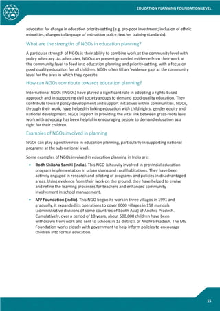 EDUCATION PLANNING FOUNDATION LEVEL
15
advocates for change in education priority-setting (e.g. pro-poor investment; inclusion of ethnic
minorities; changes to language of instruction policy; teacher training standards).
What are the strengths of NGOs in education planning?
A particular strength of NGOs is their ability to combine work at the community level with
policy advocacy. As advocates, NGOs can present grounded evidence from their work at
the community level to feed into education planning and priority-setting, with a focus on
good quality education for all children. NGOs often fill an 'evidence gap' at the community
level for the area in which they operate.
How can NGOs contribute towards education planning?
International NGOs (INGOs) have played a significant role in adopting a rights-based
approach and in supporting civil society groups to demand good quality education. They
contribute toward policy development and support initiatives within communities. NGOs,
through their work, have helped in linking education with child rights, gender equity and
national development. NGOs support in providing the vital link between grass-roots level
work with advocacy has been helpful in encouraging people to demand education as a
right for their children.
Examples of NGOs involved in planning
NGOs can play a positive role in education planning, particularly in supporting national
programs at the sub-national level.
Some examples of NGOs involved in education planning in India are:
• Bodh Shiksha Samiti (India). This NGO is heavily involved in provincial education
program implementation in urban slums and rural habitations. They have been
actively engaged in research and piloting of programs and policies in disadvantaged
areas. Using evidence from their work on the ground, they have helped to evolve
and refine the learning processes for teachers and enhanced community
involvement in school management.
• MV Foundation (India). This NGO began its work in three villages in 1991 and
gradually, it expanded its operations to cover 6000 villages in 158 mandals
(administrative divisions of some countries of South Asia) of Andhra Pradesh.
Cumulatively, over a period of 18 years, about 500,000 children have been
withdrawn from work and sent to schools in 13 districts of Andhra Pradesh. The MV
Foundation works closely with government to help inform policies to encourage
children into formal education.
 