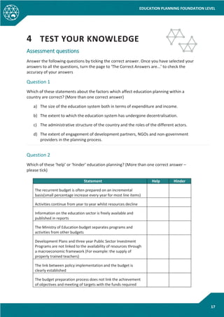 EDUCATION PLANNING FOUNDATION LEVEL
17
4 TEST YOUR KNOWLEDGE
Assessment questions
Answer the following questions by ticking the correct answer. Once you have selected your
answers to all the questions, turn the page to ‘The Correct Answers are...’ to check the
accuracy of your answers
Question 1
Which of these statements about the factors which affect education planning within a
country are correct? (More than one correct answer)
a) The size of the education system both in terms of expenditure and income.
b) The extent to which the education system has undergone decentralisation.
c) The administrative structure of the country and the roles of the different actors.
d) The extent of engagement of development partners, NGOs and non-government
providers in the planning process.
Question 2
Which of these ‘help’ or ‘hinder’ education planning? (More than one correct answer –
please tick)
Statement Help Hinder
The recurrent budget is often prepared on an incremental
basis(small percentage increase every year for most line items)
Activities continue from year to year whilst resources decline
Information on the education sector is freely available and
published in reports
The Ministry of Education budget separates programs and
activities from other budgets
Development Plans and three year Public Sector Investment
Programs are not linked to the availability of resources through
a macroeconomic framework (For example: the supply of
properly trained teachers)
The link between policy implementation and the budget is
clearly established
The budget preparation process does not link the achievement
of objectives and meeting of targets with the funds required
 