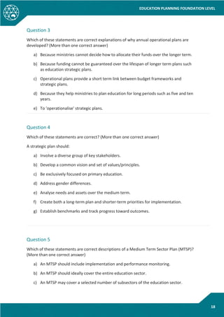 EDUCATION PLANNING FOUNDATION LEVEL
18
Question 3
Which of these statements are correct explanations of why annual operational plans are
developed? (More than one correct answer)
a) Because ministries cannot decide how to allocate their funds over the longer term.
b) Because funding cannot be guaranteed over the lifespan of longer term plans such
as education strategic plans.
c) Operational plans provide a short term link between budget frameworks and
strategic plans.
d) Because they help ministries to plan education for long periods such as five and ten
years.
e) To 'operationalise' strategic plans.
Question 4
Which of these statements are correct? (More than one correct answer)
A strategic plan should:
a) Involve a diverse group of key stakeholders.
b) Develop a common vision and set of values/principles.
c) Be exclusively focused on primary education.
d) Address gender differences.
e) Analyse needs and assets over the medium term.
f) Create both a long-term plan and shorter-term priorities for implementation.
g) Establish benchmarks and track progress toward outcomes.
Question 5
Which of these statements are correct descriptions of a Medium Term Sector Plan (MTSP)?
(More than one correct answer)
a) An MTSP should include implementation and performance monitoring.
b) An MTSP should ideally cover the entire education sector.
c) An MTSP may cover a selected number of subsectors of the education sector.
 