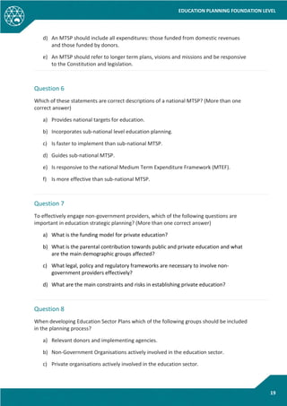 EDUCATION PLANNING FOUNDATION LEVEL
19
d) An MTSP should include all expenditures: those funded from domestic revenues
and those funded by donors.
e) An MTSP should refer to longer term plans, visions and missions and be responsive
to the Constitution and legislation.
Question 6
Which of these statements are correct descriptions of a national MTSP? (More than one
correct answer)
a) Provides national targets for education.
b) Incorporates sub-national level education planning.
c) Is faster to implement than sub-national MTSP.
d) Guides sub-national MTSP.
e) Is responsive to the national Medium Term Expenditure Framework (MTEF).
f) Is more effective than sub-national MTSP.
Question 7
To effectively engage non-government providers, which of the following questions are
important in education strategic planning? (More than one correct answer)
a) What is the funding model for private education?
b) What is the parental contribution towards public and private education and what
are the main demographic groups affected?
c) What legal, policy and regulatory frameworks are necessary to involve non-
government providers effectively?
d) What are the main constraints and risks in establishing private education?
Question 8
When developing Education Sector Plans which of the following groups should be included
in the planning process?
a) Relevant donors and implementing agencies.
b) Non-Government Organisations actively involved in the education sector.
c) Private organisations actively involved in the education sector.
 