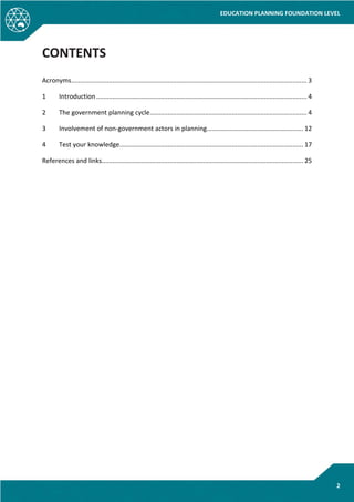 EDUCATION PLANNING FOUNDATION LEVEL
2
CONTENTS
Acronyms.................................................................................................................................... 3
1 Introduction...................................................................................................................... 4
2 The government planning cycle........................................................................................ 4
3 Involvement of non-government actors in planning...................................................... 12
4 Test your knowledge....................................................................................................... 17
References and links................................................................................................................. 25
 