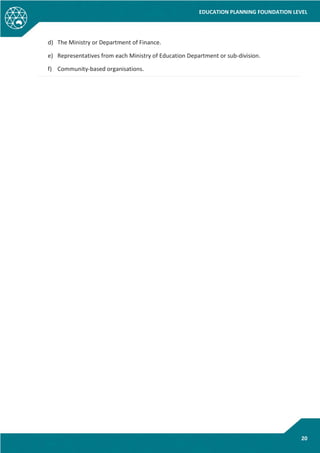 EDUCATION PLANNING FOUNDATION LEVEL
20
d) The Ministry or Department of Finance.
e) Representatives from each Ministry of Education Department or sub-division.
f) Community-based organisations.
 