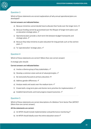 EDUCATION PLANNING FOUNDATION LEVEL
22
Question 3
Which of these statements are correct explanations of why annual operational plans are
developed?
Correct answers are indicated below:
a) Because ministries cannot decide how to allocate their funds over the longer term. 
b) Because funding cannot be guaranteed over the lifespan of longer term plans such
as education strategic plans. 
c) Operational plans provide a short term link between budget frameworks and
strategic plans. 
d) Because they help ministries to plan education for long periods such as five and ten
years. 
e) To ‘operationalise’ strategic plans. 
Question 4
Which of these statements are correct? (More than one correct answer)
A strategic plan should:
Correct answers are indicated below:
a) Involve a diverse group of key stakeholders. 
b) Develop a common vision and set of values/principles. 
c) Be exclusively focused on primary education. 
d) Address gender differences. 
e) Analyse needs and assets over the medium term. 
f) Create both a long-term plan and shorter-term priorities for implementation. 
g) Establish benchmarks and track progress toward outcomes. 
Question 5
Which of these statements are correct descriptions of a Medium Term Sector Plan (MTSP)?
(More than one correct answer).
All the statements are correct:
a) An MTSP should include implementation and performance monitoring.
b) An MTSP should ideally cover the entire education sector.
 
