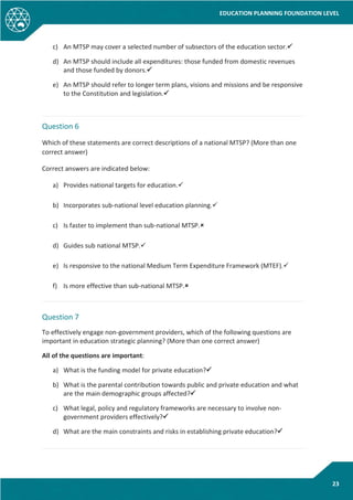 EDUCATION PLANNING FOUNDATION LEVEL
23
c) An MTSP may cover a selected number of subsectors of the education sector.
d) An MTSP should include all expenditures: those funded from domestic revenues
and those funded by donors.
e) An MTSP should refer to longer term plans, visions and missions and be responsive
to the Constitution and legislation.
Question 6
Which of these statements are correct descriptions of a national MTSP? (More than one
correct answer)
Correct answers are indicated below:
a) Provides national targets for education.
b) Incorporates sub-national level education planning.
c) Is faster to implement than sub-national MTSP.
d) Guides sub national MTSP.
e) Is responsive to the national Medium Term Expenditure Framework (MTEF).
f) Is more effective than sub-national MTSP.
Question 7
To effectively engage non-government providers, which of the following questions are
important in education strategic planning? (More than one correct answer)
All of the questions are important:
a) What is the funding model for private education?
b) What is the parental contribution towards public and private education and what
are the main demographic groups affected?
c) What legal, policy and regulatory frameworks are necessary to involve non-
government providers effectively?
d) What are the main constraints and risks in establishing private education?
 