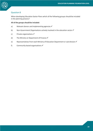 EDUCATION PLANNING FOUNDATION LEVEL
24
Question 8
When developing Education Sector Plans which of the following groups should be included
in the planning process?
All of the groups should be included:
a) Relevant donors and implementing agencies.
b) Non-Government Organisations actively involved in the education sector.
c) Private organisations.
d) The Ministry or Department of Finance.
e) Representatives from each Ministry of Education Department or sub-division.
f) Community-based organisations.
 