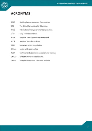 EDUCATION PLANNING FOUNDATION LEVEL
3
ACRONYMS
BRAC Building Resources Across Communities
GPE The Global Partnership for Education
INGO international non-government organisation
LTSP Long Term Sector Plans
MTEF Medium Term Expenditure Framework
MTSP Medium Term Sector Plans
NGO non-government organisation
SWAps sector-wide approaches
TVET technical and vocational education and training
UNICEF United Nations Children’s Fund
UNGEI United Nations Girls’ Education Initiative
 