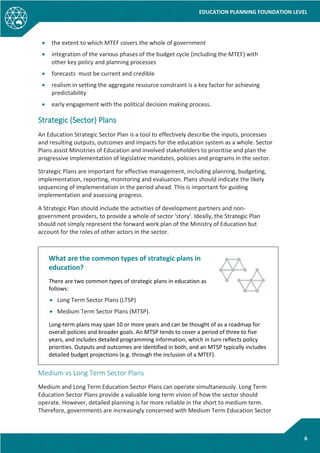 EDUCATION PLANNING FOUNDATION LEVEL
6
• the extent to which MTEF covers the whole of government
• integration of the various phases of the budget cycle (including the MTEF) with
other key policy and planning processes
• forecasts must be current and credible
• realism in setting the aggregate resource constraint is a key factor for achieving
predictability
• early engagement with the political decision making process.
Strategic (Sector) Plans
An Education Strategic Sector Plan is a tool to effectively describe the inputs, processes
and resulting outputs, outcomes and impacts for the education system as a whole. Sector
Plans assist Ministries of Education and involved stakeholders to prioritise and plan the
progressive implementation of legislative mandates, policies and programs in the sector.
Strategic Plans are important for effective management, including planning, budgeting,
implementation, reporting, monitoring and evaluation. Plans should indicate the likely
sequencing of implementation in the period ahead. This is important for guiding
implementation and assessing progress.
A Strategic Plan should include the activities of development partners and non-
government providers, to provide a whole of sector 'story'. Ideally, the Strategic Plan
should not simply represent the forward work plan of the Ministry of Education but
account for the roles of other actors in the sector.
What are the common types of strategic plans in
education?
There are two common types of strategic plans in education as
follows:
• Long Term Sector Plans (LTSP)
• Medium Term Sector Plans (MTSP).
Long-term plans may span 10 or more years and can be thought of as a roadmap for
overall policies and broader goals. An MTSP tends to cover a period of three to five
years, and includes detailed programming information, which in turn reflects policy
priorities. Outputs and outcomes are identified in both, and an MTSP typically includes
detailed budget projections (e.g. through the inclusion of a MTEF).
Medium vs Long Term Sector Plans
Medium and Long Term Education Sector Plans can operate simultaneously. Long Term
Education Sector Plans provide a valuable long term vision of how the sector should
operate. However, detailed planning is far more reliable in the short to medium term.
Therefore, governments are increasingly concerned with Medium Term Education Sector
 
