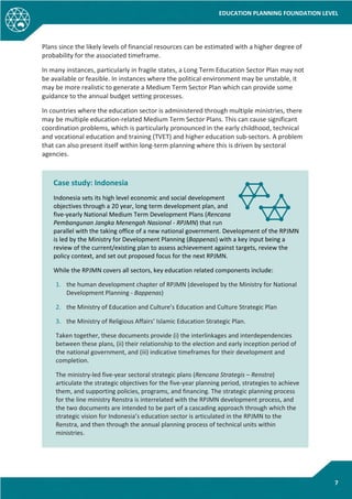 EDUCATION PLANNING FOUNDATION LEVEL
7
Plans since the likely levels of financial resources can be estimated with a higher degree of
probability for the associated timeframe.
In many instances, particularly in fragile states, a Long Term Education Sector Plan may not
be available or feasible. In instances where the political environment may be unstable, it
may be more realistic to generate a Medium Term Sector Plan which can provide some
guidance to the annual budget setting processes.
In countries where the education sector is administered through multiple ministries, there
may be multiple education-related Medium Term Sector Plans. This can cause significant
coordination problems, which is particularly pronounced in the early childhood, technical
and vocational education and training (TVET) and higher education sub-sectors. A problem
that can also present itself within long-term planning where this is driven by sectoral
agencies.
Case study: Indonesia
Indonesia sets its high level economic and social development
objectives through a 20 year, long term development plan, and
five-yearly National Medium Term Development Plans (Rencana
Pembangunan Jangka Menengah Nasional - RPJMN) that run
parallel with the taking office of a new national government. Development of the RPJMN
is led by the Ministry for Development Planning (Bappenas) with a key input being a
review of the current/existing plan to assess achievement against targets, review the
policy context, and set out proposed focus for the next RPJMN.
While the RPJMN covers all sectors, key education related components include:
1. the human development chapter of RPJMN (developed by the Ministry for National
Development Planning - Bappenas)
2. the Ministry of Education and Culture’s Education and Culture Strategic Plan
3. the Ministry of Religious Affairs’ Islamic Education Strategic Plan.
Taken together, these documents provide (i) the interlinkages and interdependencies
between these plans, (ii) their relationship to the election and early inception period of
the national government, and (iii) indicative timeframes for their development and
completion.
The ministry-led five-year sectoral strategic plans (Rencana Strategis – Renstra)
articulate the strategic objectives for the five-year planning period, strategies to achieve
them, and supporting policies, programs, and financing. The strategic planning process
for the line ministry Renstra is interrelated with the RPJMN development process, and
the two documents are intended to be part of a cascading approach through which the
strategic vision for Indonesia’s education sector is articulated in the RPJMN to the
Renstra, and then through the annual planning process of technical units within
ministries.
 
