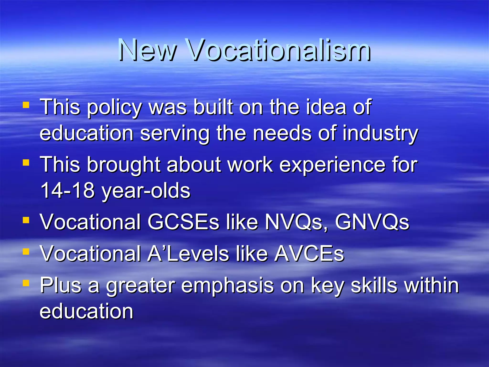 New Vocationalism This policy was built on the idea of education serving the needs of industry This brought about work experience for 14-18 year-olds Vocational GCSEs like NVQs, GNVQs Vocational A’Levels like AVCEs Plus a greater emphasis on key skills within education